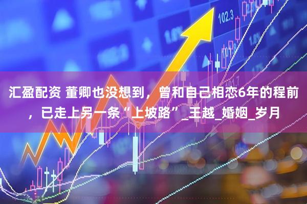 汇盈配资 董卿也没想到，曾和自己相恋6年的程前，已走上另一条“上坡路”_王越_婚姻_岁月