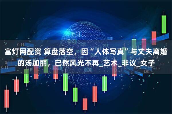 富灯网配资 算盘落空，因“人体写真”与丈夫离婚的汤加丽，已然风光不再_艺术_非议_女子