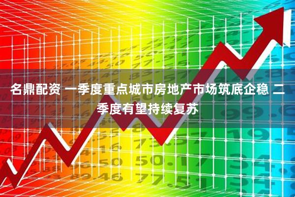 名鼎配资 一季度重点城市房地产市场筑底企稳 二季度有望持续复苏