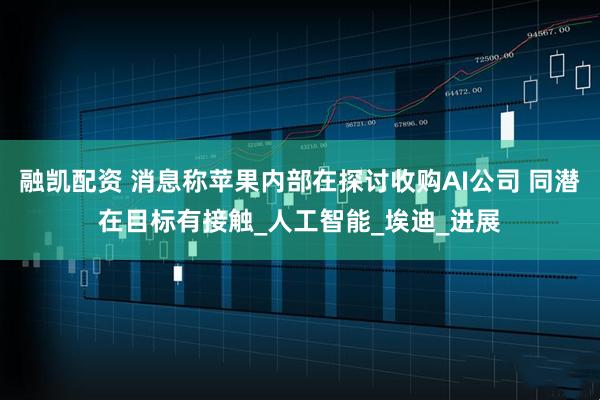 融凯配资 消息称苹果内部在探讨收购AI公司 同潜在目标有接触_人工智能_埃迪_进展