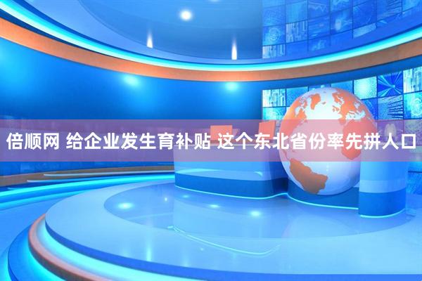 倍顺网 给企业发生育补贴 这个东北省份率先拼人口