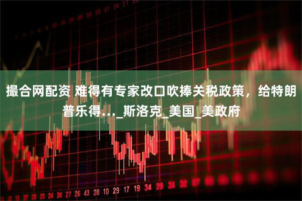 撮合网配资 难得有专家改口吹捧关税政策，给特朗普乐得…_斯洛克_美国_美政府