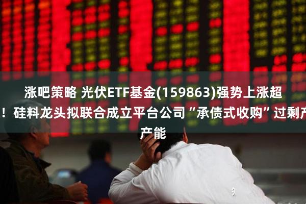 涨吧策略 光伏ETF基金(159863)强势上涨超2%！硅料龙头拟联合成立平台公司“承债式收购”过剩产能