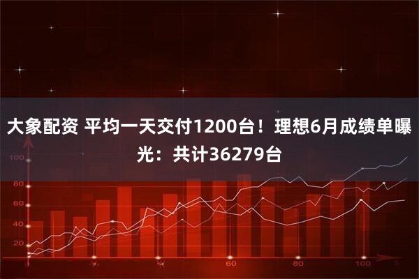 大象配资 平均一天交付1200台！理想6月成绩单曝光：共计36279台
