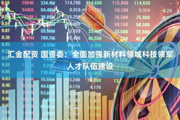 汇金配资 国资委：全面加强新材料领域科技领军人才队伍建设