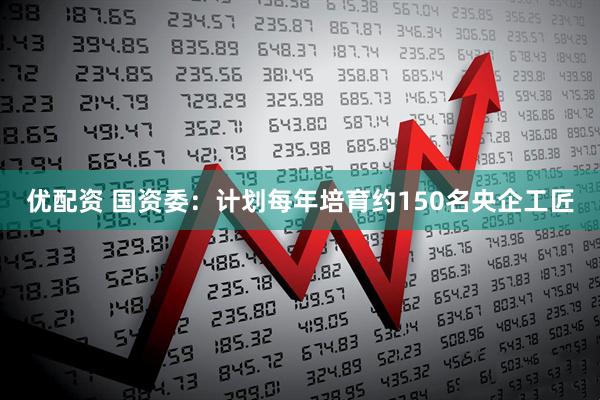 优配资 国资委：计划每年培育约150名央企工匠