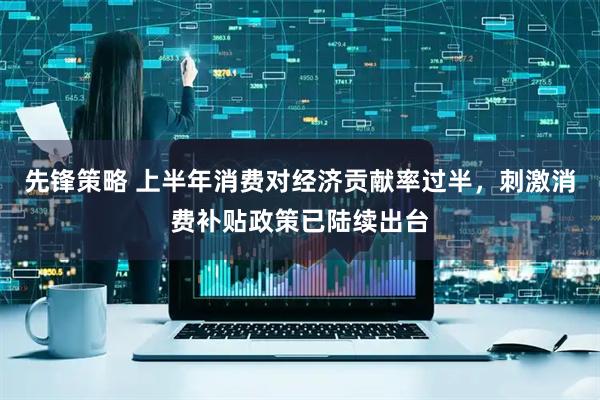 先锋策略 上半年消费对经济贡献率过半，刺激消费补贴政策已陆续出台