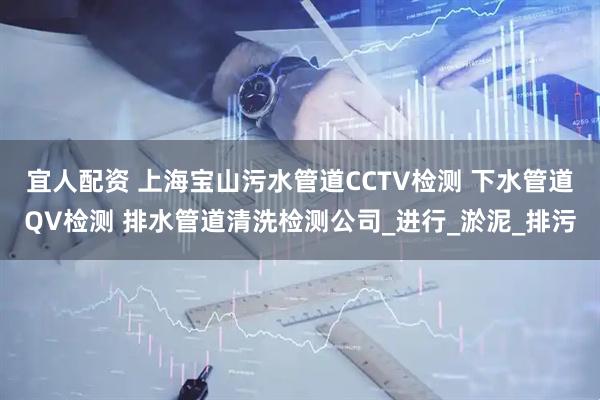 宜人配资 上海宝山污水管道CCTV检测 下水管道QV检测 排水管道清洗检测公司_进行_淤泥_排污