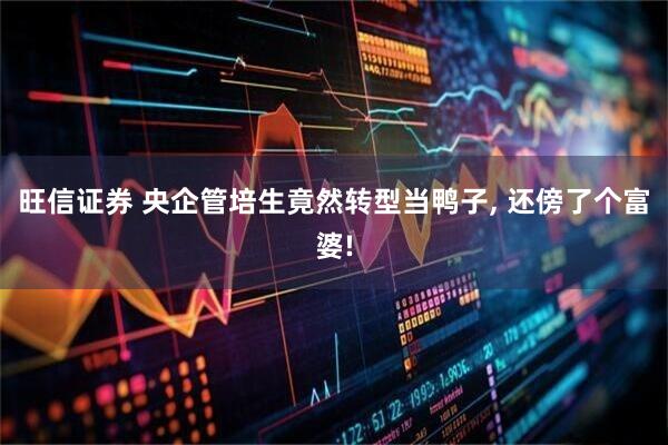 旺信证券 央企管培生竟然转型当鸭子, 还傍了个富婆!