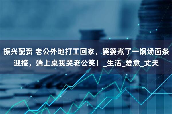 振兴配资 老公外地打工回家，婆婆煮了一锅汤面条迎接，端上桌我哭老公笑！_生活_爱意_丈夫