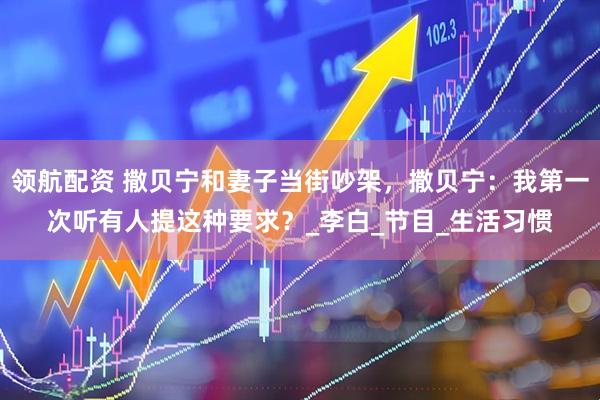 领航配资 撒贝宁和妻子当街吵架，撒贝宁：我第一次听有人提这种要求？_李白_节目_生活习惯