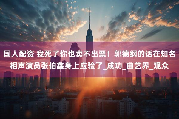 国人配资 我死了你也卖不出票！郭德纲的话在知名相声演员张伯鑫身上应验了_成功_曲艺界_观众
