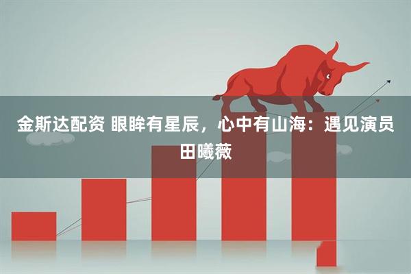 金斯达配资 眼眸有星辰，心中有山海：遇见演员田曦薇
