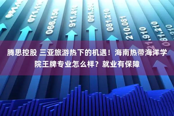 腾思控股 三亚旅游热下的机遇！海南热带海洋学院王牌专业怎么样？就业有保障
