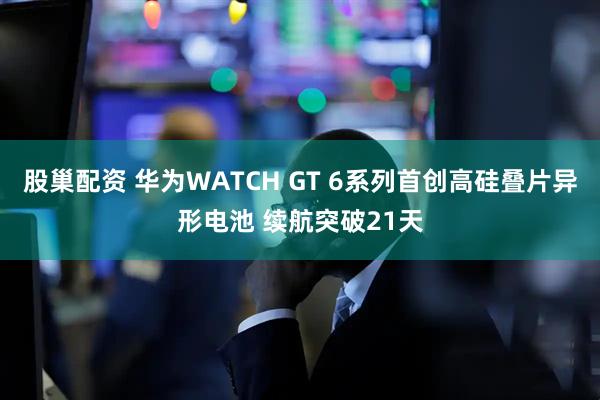 股巢配资 华为WATCH GT 6系列首创高硅叠片异形电池 续航突破21天