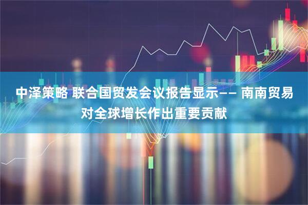 中泽策略 联合国贸发会议报告显示—— 南南贸易对全球增长作出重要贡献