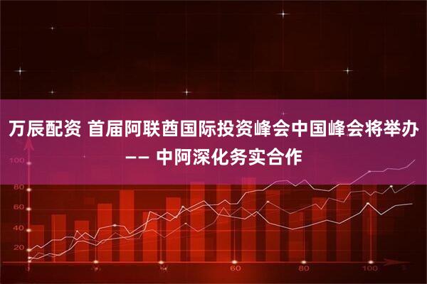 万辰配资 首届阿联酋国际投资峰会中国峰会将举办—— 中阿深化务实合作