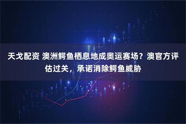 天戈配资 澳洲鳄鱼栖息地成奥运赛场？澳官方评估过关，承诺消除鳄鱼威胁