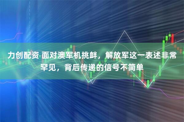 力创配资 面对澳军机挑衅，解放军这一表述非常罕见，背后传递的信号不简单