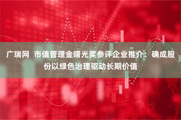 广瑞网  市值管理金曙光奖参评企业推介：确成股份以绿色治理驱动长期价值