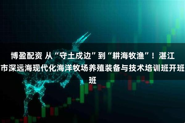 博盈配资 从“守土戍边”到“耕海牧渔”！湛江市深远海现代化海洋牧场养殖装备与技术培训班开班