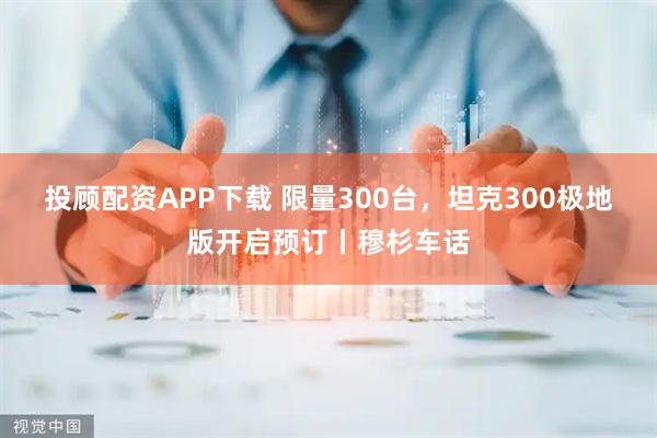 投顾配资APP下载 限量300台，坦克300极地版开启预订丨穆杉车话