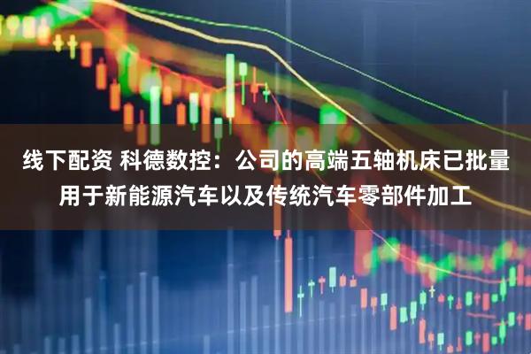 线下配资 科德数控：公司的高端五轴机床已批量用于新能源汽车以及传统汽车零部件加工
