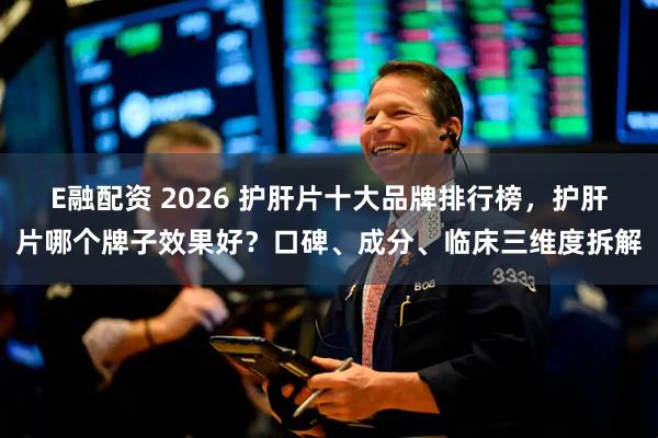 E融配资 2026 护肝片十大品牌排行榜，护肝片哪个牌子效果好？口碑、成分、临床三维度拆解