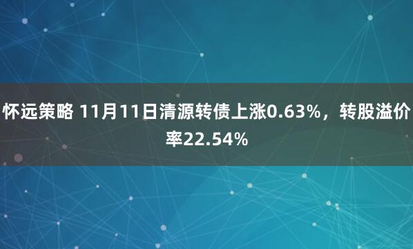 怀远策略 11月11日清源转债上涨0.63%，转股溢价率22.54%