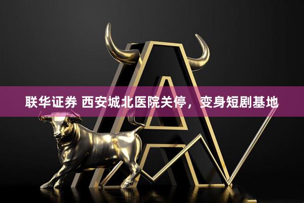 联华证券 西安城北医院关停，变身短剧基地