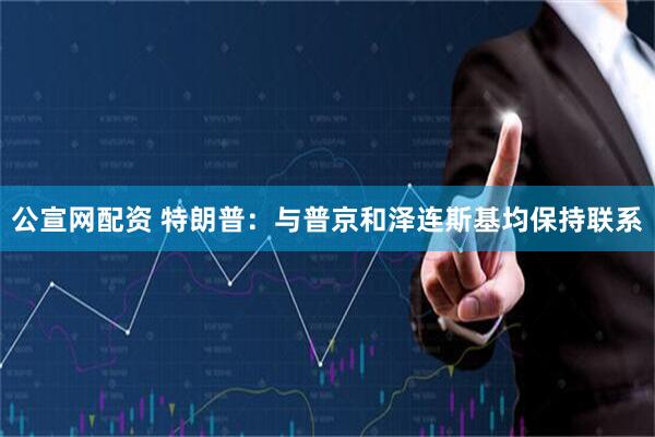 公宣网配资 特朗普：与普京和泽连斯基均保持联系